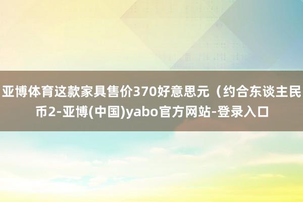 亚博体育这款家具售价370好意思元（约合东谈主民币2-亚博(中国)yabo官方网站-登录入口