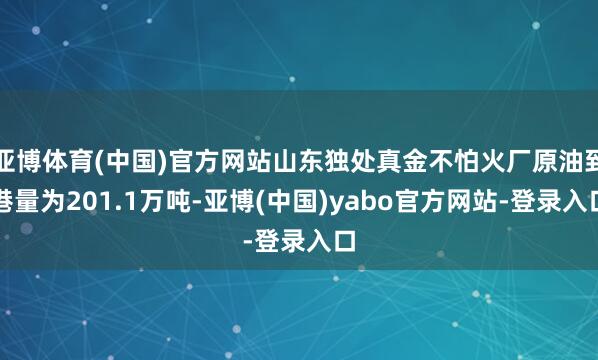 亚博体育(中国)官方网站山东独处真金不怕火厂原油到港量为201.1万吨-亚博(中国)yabo官方网站-登录入口