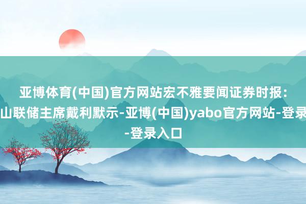 亚博体育(中国)官方网站　　宏不雅要闻　　证券时报：旧金山联储主席戴利默示-亚博(中国)yabo官方网站-登录入口