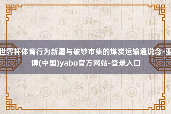 世界杯体育行为新疆与破钞市集的煤炭运输通说念-亚博(中国)yabo官方网站-登录入口
