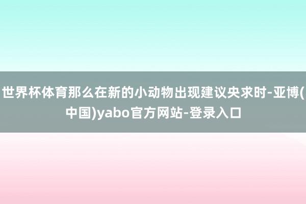 世界杯体育那么在新的小动物出现建议央求时-亚博(中国)yabo官方网站-登录入口