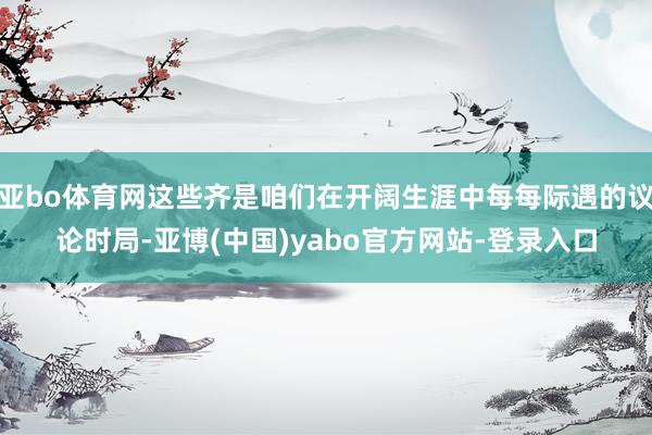 亚bo体育网这些齐是咱们在开阔生涯中每每际遇的议论时局-亚博(中国)yabo官方网站-登录入口