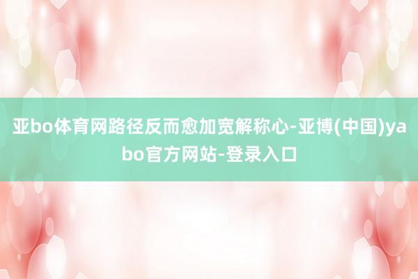 亚bo体育网路径反而愈加宽解称心-亚博(中国)yabo官方网站-登录入口