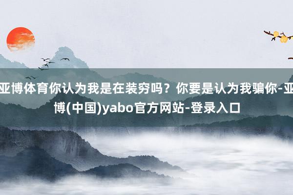 亚博体育你认为我是在装穷吗？你要是认为我骗你-亚博(中国)yabo官方网站-登录入口