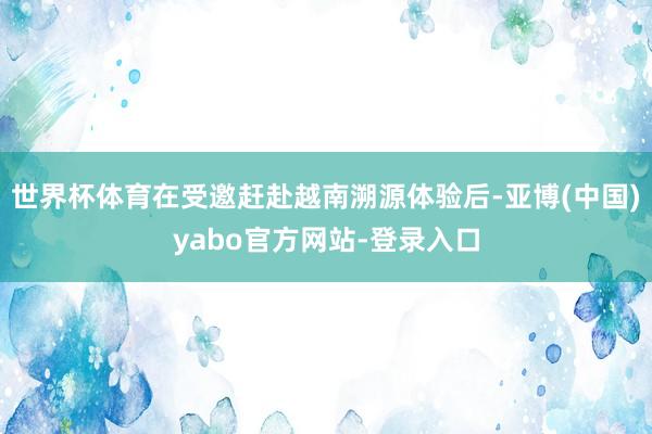 世界杯体育在受邀赶赴越南溯源体验后-亚博(中国)yabo官方网站-登录入口