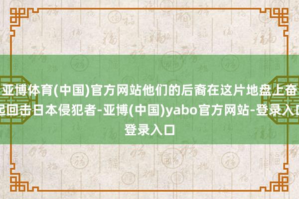 亚博体育(中国)官方网站他们的后裔在这片地盘上奋起回击日本侵犯者-亚博(中国)yabo官方网站-登录入口