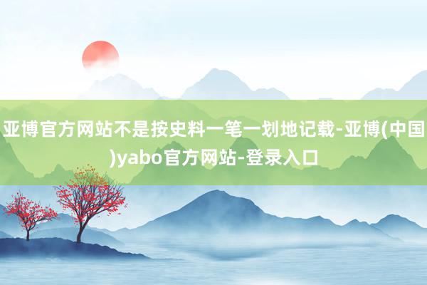 亚博官方网站不是按史料一笔一划地记载-亚博(中国)yabo官方网站-登录入口