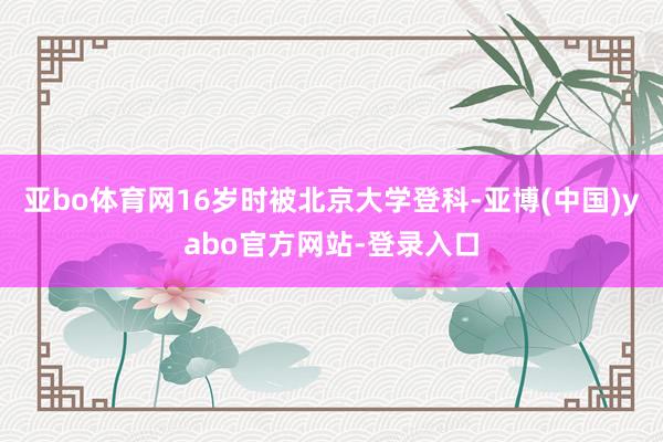 亚bo体育网16岁时被北京大学登科-亚博(中国)yabo官方网站-登录入口