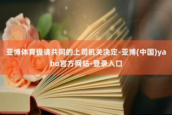 亚博体育提请共同的上司机关决定-亚博(中国)yabo官方网站-登录入口