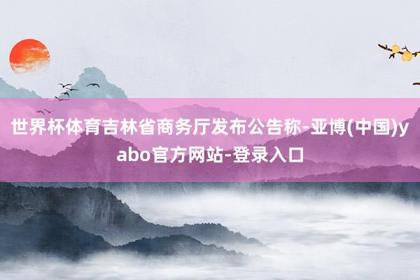 世界杯体育吉林省商务厅发布公告称-亚博(中国)yabo官方网站-登录入口