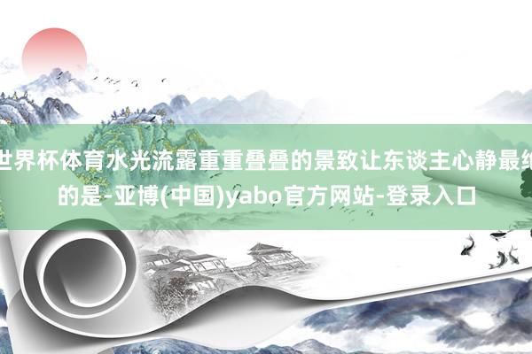 世界杯体育水光流露重重叠叠的景致让东谈主心静最绝的是-亚博(中国)yabo官方网站-登录入口