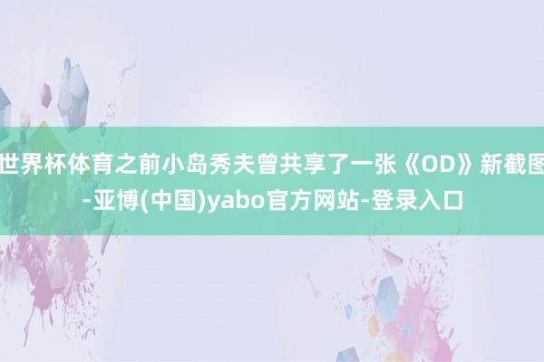 世界杯体育之前小岛秀夫曾共享了一张《OD》新截图-亚博(中国)yabo官方网站-登录入口
