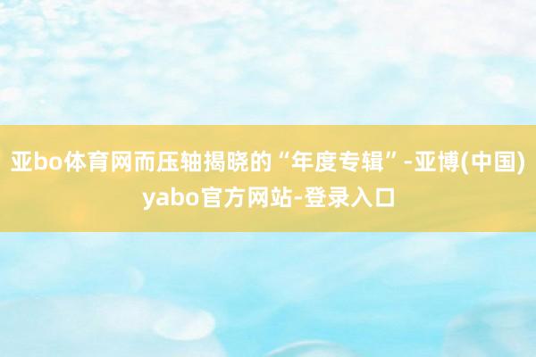 亚bo体育网而压轴揭晓的“年度专辑”-亚博(中国)yabo官方网站-登录入口