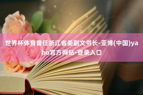 世界杯体育曾任浙江省委副文书长-亚博(中国)yabo官方网站-登录入口