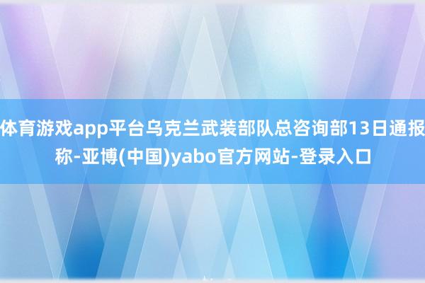 体育游戏app平台乌克兰武装部队总咨询部13日通报称-亚博(中国)yabo官方网站-登录入口