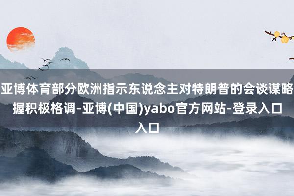 亚博体育部分欧洲指示东说念主对特朗普的会谈谋略握积极格调-亚博(中国)yabo官方网站-登录入口