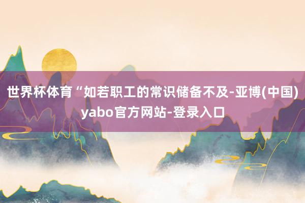 世界杯体育“如若职工的常识储备不及-亚博(中国)yabo官方网站-登录入口