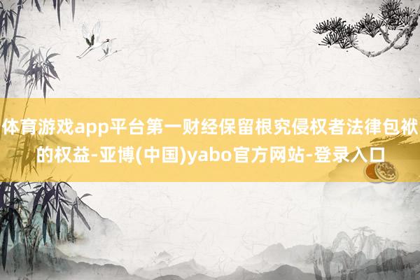 体育游戏app平台第一财经保留根究侵权者法律包袱的权益-亚博(中国)yabo官方网站-登录入口
