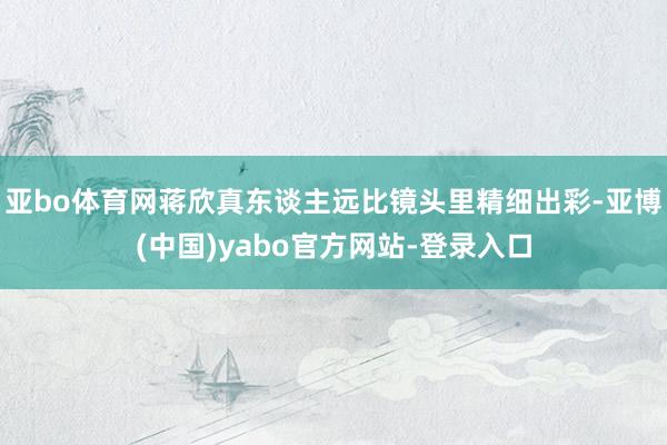 亚bo体育网蒋欣真东谈主远比镜头里精细出彩-亚博(中国)yabo官方网站-登录入口