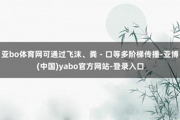 亚bo体育网可通过飞沫、粪－口等多阶梯传播-亚博(中国)yabo官方网站-登录入口