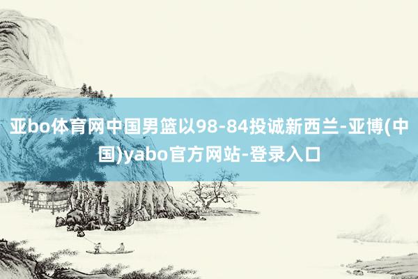 亚bo体育网中国男篮以98-84投诚新西兰-亚博(中国)yabo官方网站-登录入口