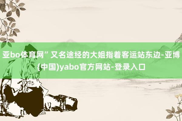 亚bo体育网”　　又名途经的大姐指着客运站东边-亚博(中国)yabo官方网站-登录入口