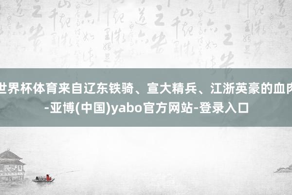 世界杯体育来自辽东铁骑、宣大精兵、江浙英豪的血肉-亚博(中国)yabo官方网站-登录入口