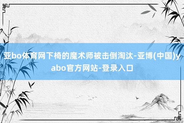 亚bo体育网下椅的魔术师被击倒淘汰-亚博(中国)yabo官方网站-登录入口