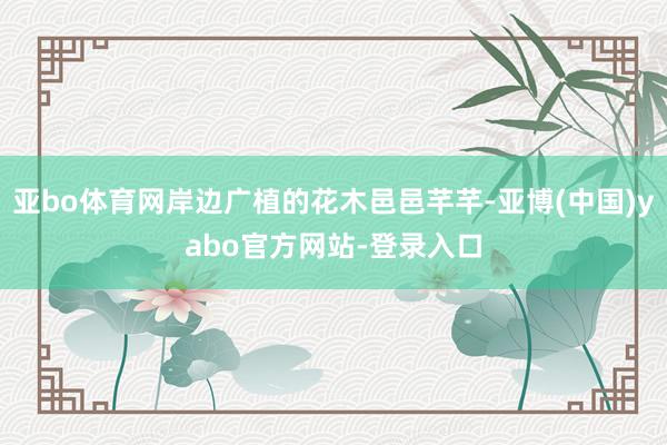 亚bo体育网岸边广植的花木邑邑芊芊-亚博(中国)yabo官方网站-登录入口