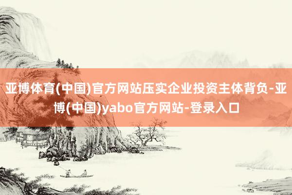 亚博体育(中国)官方网站压实企业投资主体背负-亚博(中国)yabo官方网站-登录入口