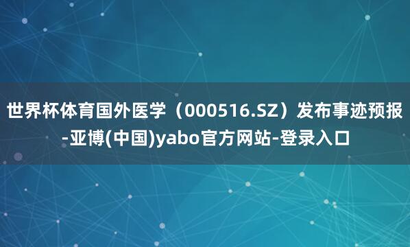 世界杯体育国外医学(000516.SZ)发布事迹预报-亚博(中国)yabo官方网站-登录入口