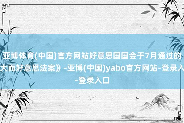 亚博体育(中国)官方网站好意思国国会于7月通过的《大而好意思法案》-亚博(中国)yabo官方网站-登录入口