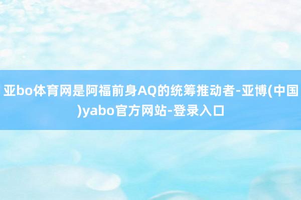 亚bo体育网是阿福前身AQ的统筹推动者-亚博(中国)yabo官方网站-登录入口