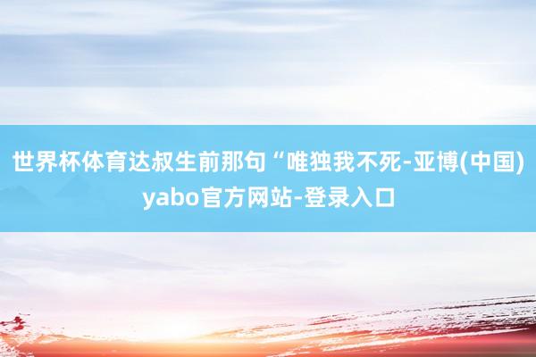 世界杯体育达叔生前那句“唯独我不死-亚博(中国)yabo官方网站-登录入口