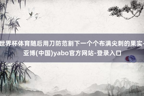 世界杯体育随后用刀防范割下一个个布满尖刺的果实-亚博(中国)yabo官方网站-登录入口