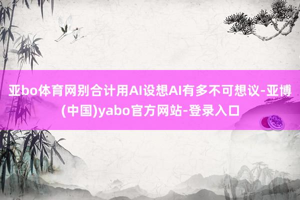 亚bo体育网别合计用AI设想AI有多不可想议-亚博(中国)yabo官方网站-登录入口