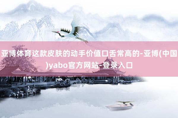 亚博体育这款皮肤的动手价值口舌常高的-亚博(中国)yabo官方网站-登录入口