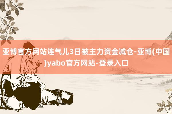 亚博官方网站连气儿3日被主力资金减仓-亚博(中国)yabo官方网站-登录入口