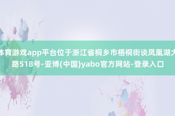 体育游戏app平台位于浙江省桐乡市梧桐街谈凤凰湖大路518号-亚博(中国)yabo官方网站-登录入口