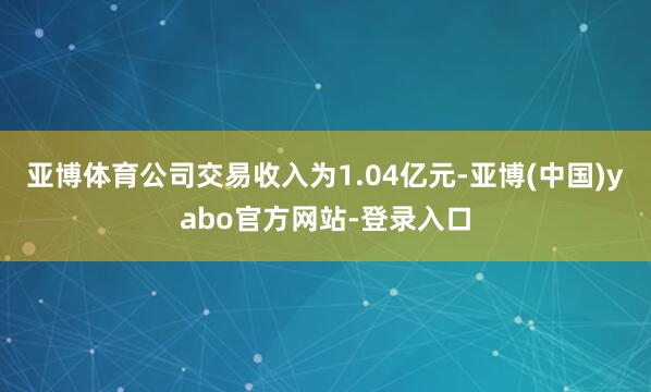 亚博体育公司交易收入为1.04亿元-亚博(中国)yabo官方网站-登录入口