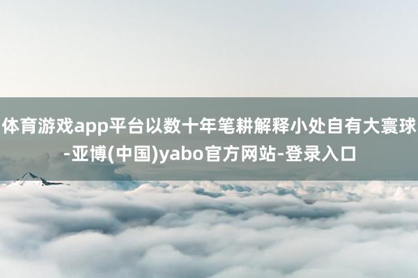 体育游戏app平台以数十年笔耕解释小处自有大寰球-亚博(中国)yabo官方网站-登录入口