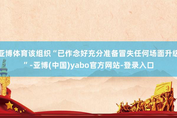 亚博体育该组织“已作念好充分准备冒失任何场面升级”-亚博(中国)yabo官方网站-登录入口