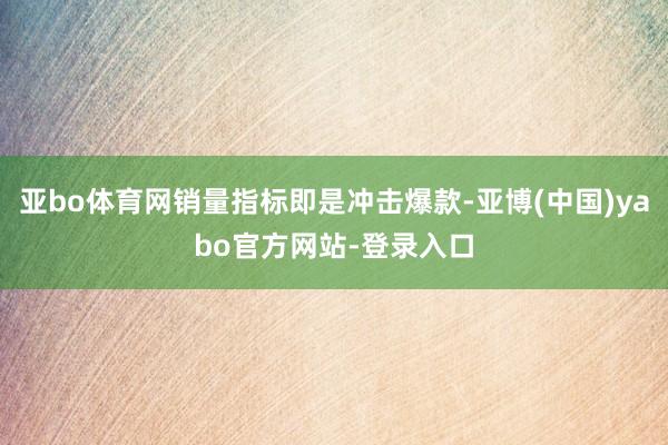 亚bo体育网销量指标即是冲击爆款-亚博(中国)yabo官方网站-登录入口