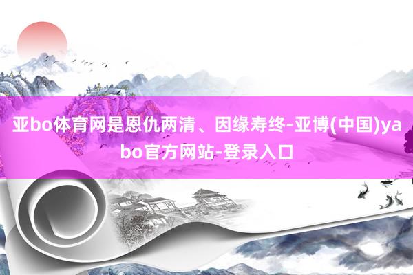 亚bo体育网是恩仇两清、因缘寿终-亚博(中国)yabo官方网站-登录入口