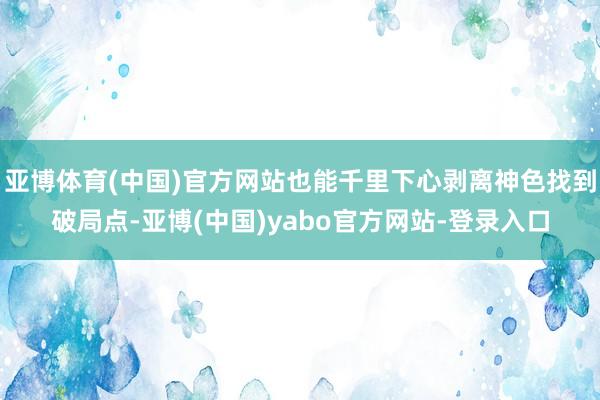 亚博体育(中国)官方网站也能千里下心剥离神色找到破局点-亚博(中国)yabo官方网站-登录入口