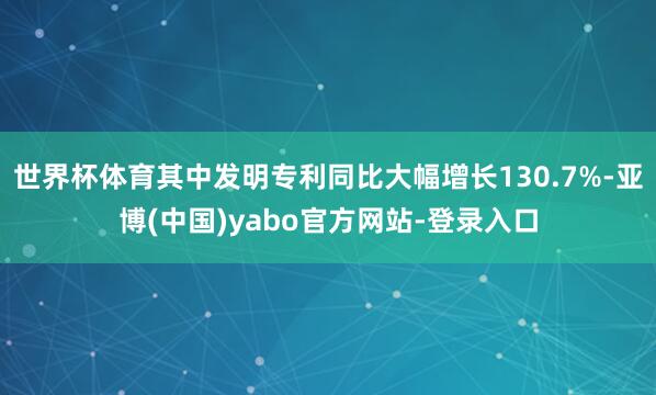 世界杯体育其中发明专利同比大幅增长130.7%-亚博(中国)yabo官方网站-登录入口