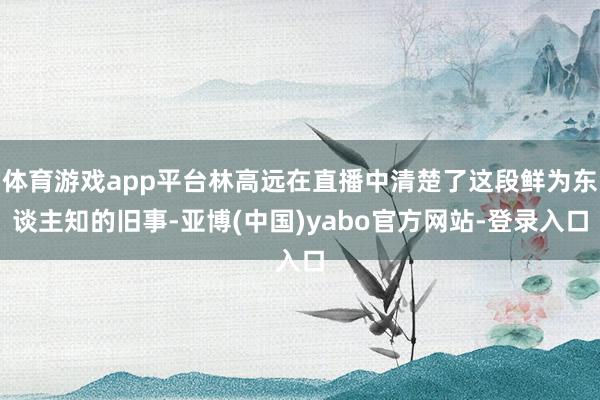 体育游戏app平台林高远在直播中清楚了这段鲜为东谈主知的旧事-亚博(中国)yabo官方网站-登录入口