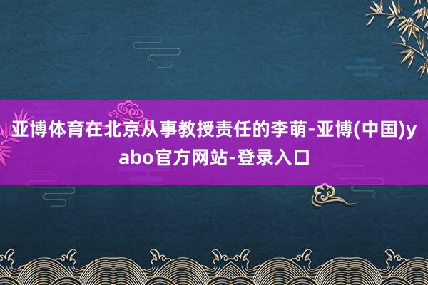 亚博体育在北京从事教授责任的李萌-亚博(中国)yabo官方网站-登录入口
