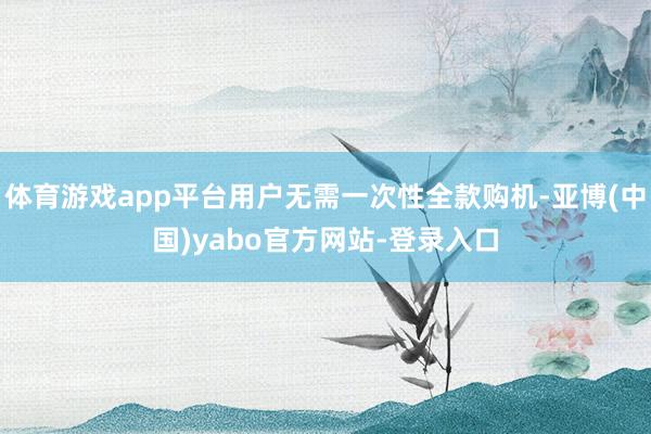 体育游戏app平台用户无需一次性全款购机-亚博(中国)yabo官方网站-登录入口