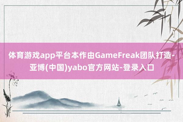 体育游戏app平台本作由GameFreak团队打造-亚博(中国)yabo官方网站-登录入口